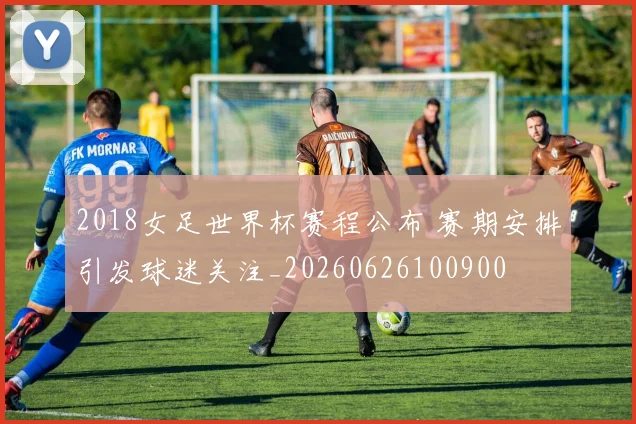2018女足世界杯赛程公布 赛期安排引发球迷关注_20260626100900