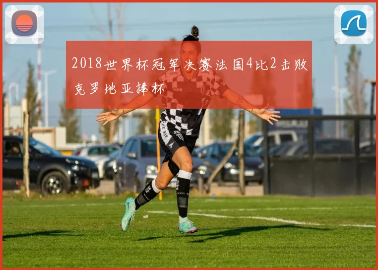2018世界杯冠军决赛法国4比2击败克罗地亚捧杯