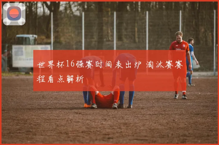 世界杯16强赛时间表出炉 淘汰赛赛程看点解析