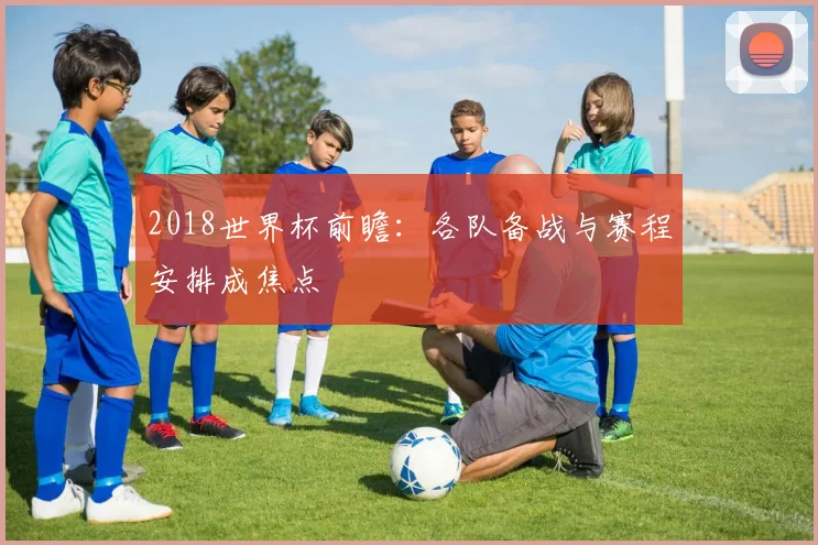 2018世界杯前瞻：各队备战与赛程安排成焦点