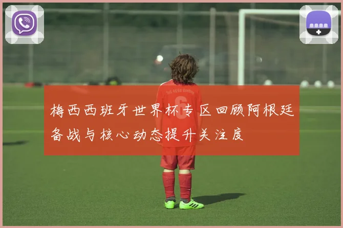 梅西西班牙世界杯专区回顾阿根廷备战与核心动态提升关注度