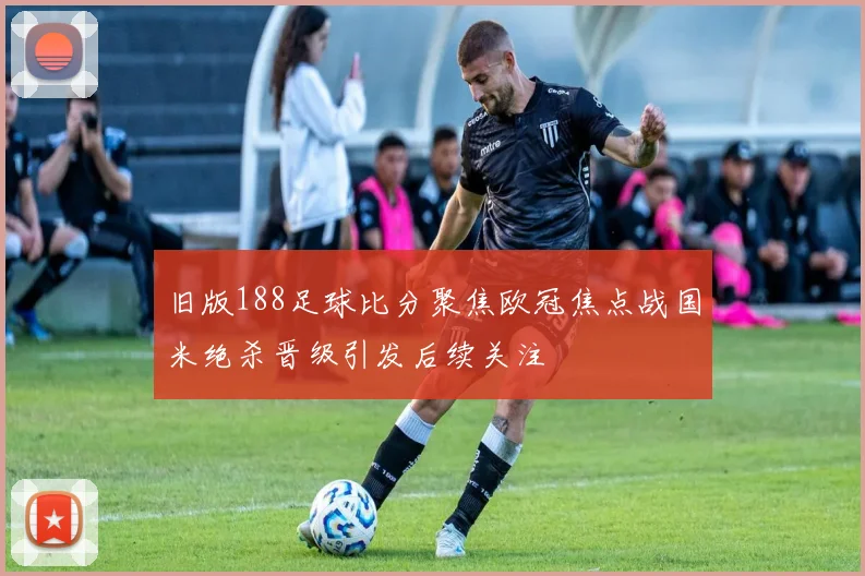 旧版188足球比分聚焦欧冠焦点战国米绝杀晋级引发后续关注
