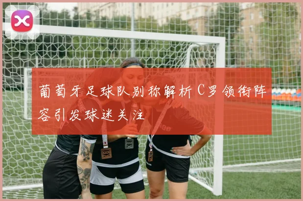 葡萄牙足球队别称解析 C罗领衔阵容引发球迷关注