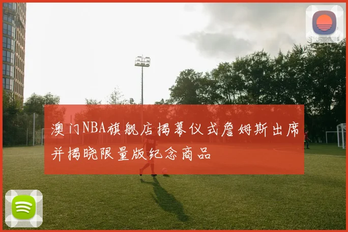 澳门NBA旗舰店揭幕仪式詹姆斯出席并揭晓限量版纪念商品