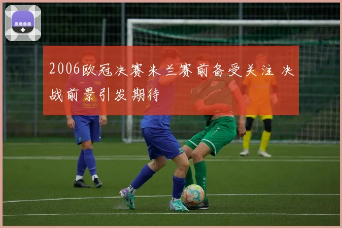2006欧冠决赛米兰赛前备受关注 决战前景引发期待