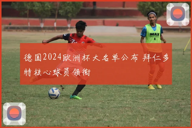 德国2024欧洲杯大名单公布 拜仁多特核心球员领衔