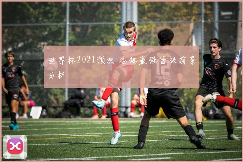 世界杯2021预测 各路豪强晋级前景分析