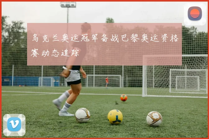 乌克兰奥运冠军备战巴黎奥运资格赛动态追踪