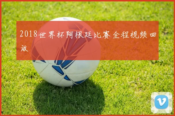 2018世界杯阿根廷比赛全程视频回放