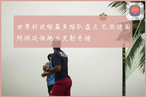 世界杯进球最多球队盘点 巴西德国阿根廷领跑历史射手榜