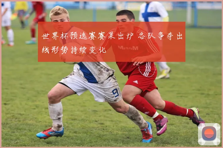 世界杯预选赛赛果出炉 各队争夺出线形势持续变化