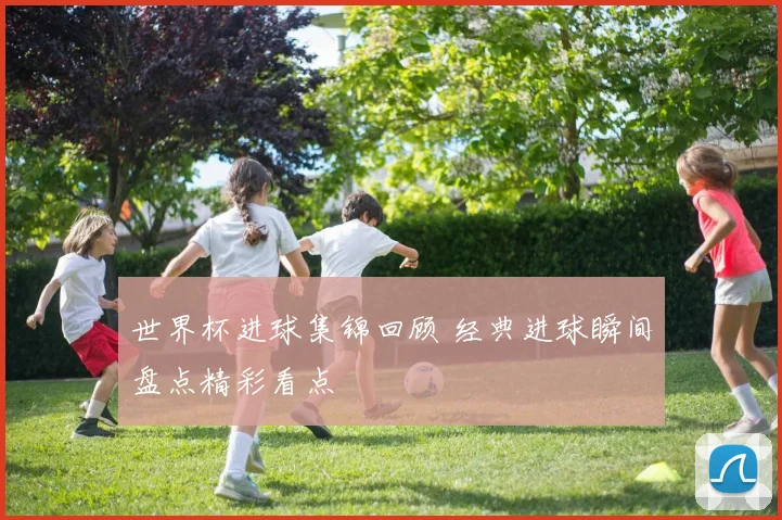 世界杯进球集锦回顾 经典进球瞬间盘点精彩看点