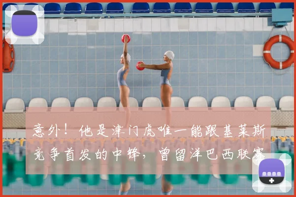意外!他是津门虎唯一能跟基莱斯竞争首发的中锋,曾留洋巴西联赛_20260611100020