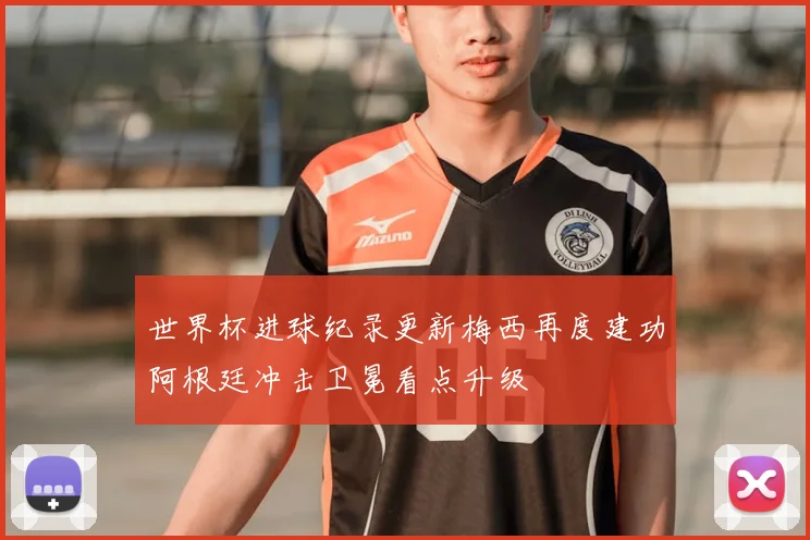 世界杯进球纪录更新梅西再度建功阿根廷冲击卫冕看点升级