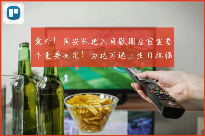 意外！国安队进入间歇期后官宣首个重要决定！为达万送上生日祝福