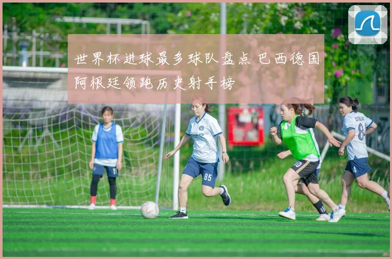 世界杯进球最多球队盘点 巴西德国阿根廷领跑历史射手榜