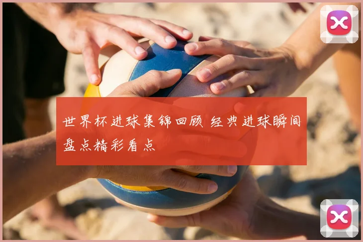 世界杯进球集锦回顾 经典进球瞬间盘点精彩看点