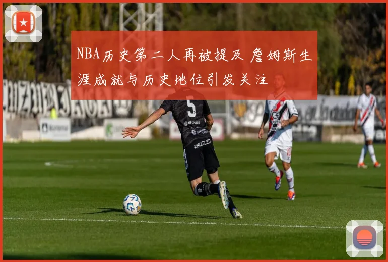 NBA历史第二人再被提及 詹姆斯生涯成就与历史地位引发关注