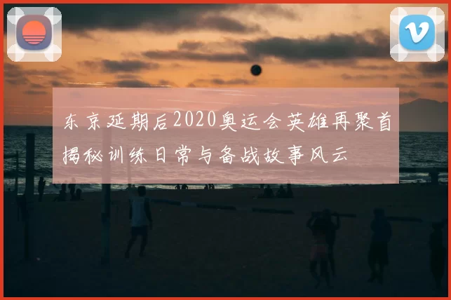 东京延期后2020奥运会英雄再聚首揭秘训练日常与备战故事风云