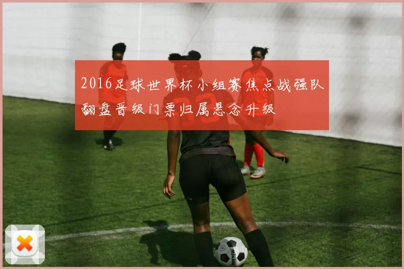 2016足球世界杯小组赛焦点战强队翻盘晋级门票归属悬念升级