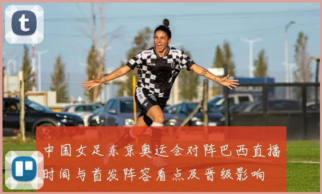 中国女足东京奥运会对阵巴西直播时间与首发阵容看点及晋级影响