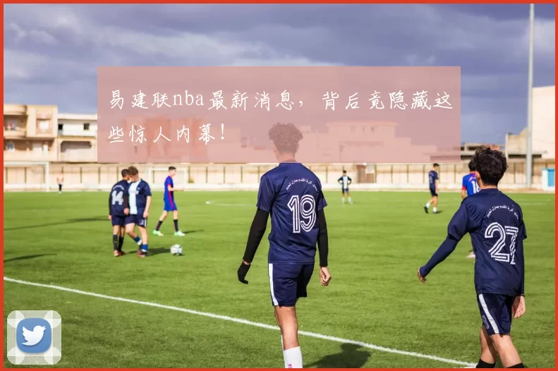 易建联nba最新消息，背后竟隐藏这些惊人内幕！