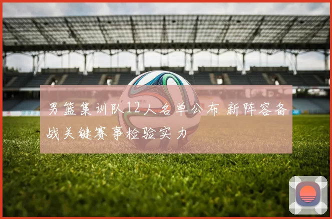 男篮集训队12人名单公布 新阵容备战关键赛事检验实力