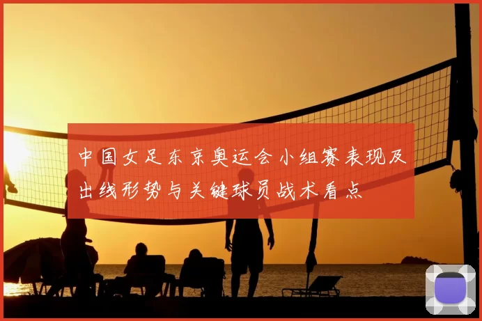 中国女足东京奥运会小组赛表现及出线形势与关键球员战术看点