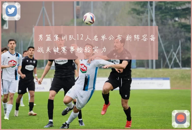 男篮集训队12人名单公布 新阵容备战关键赛事检验实力