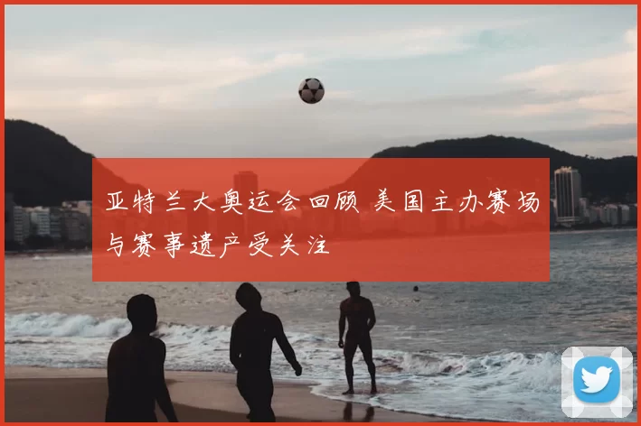 亚特兰大奥运会回顾 美国主办赛场与赛事遗产受关注