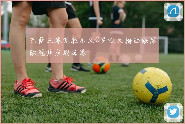 巴萨三球完胜尤文C罗哑火梅西缺席欧冠焦点战落幕