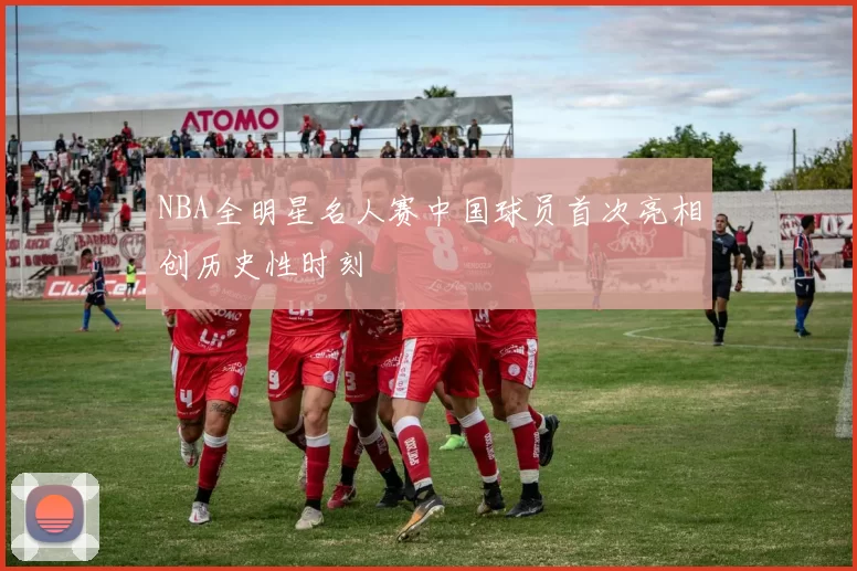 NBA全明星名人赛中国球员首次亮相创历史性时刻
