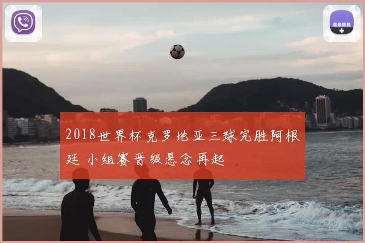 2018世界杯克罗地亚三球完胜阿根廷 小组赛晋级悬念再起
