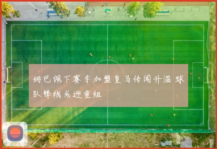 姆巴佩下赛季加盟皇马传闻升温 球队锋线或迎重组