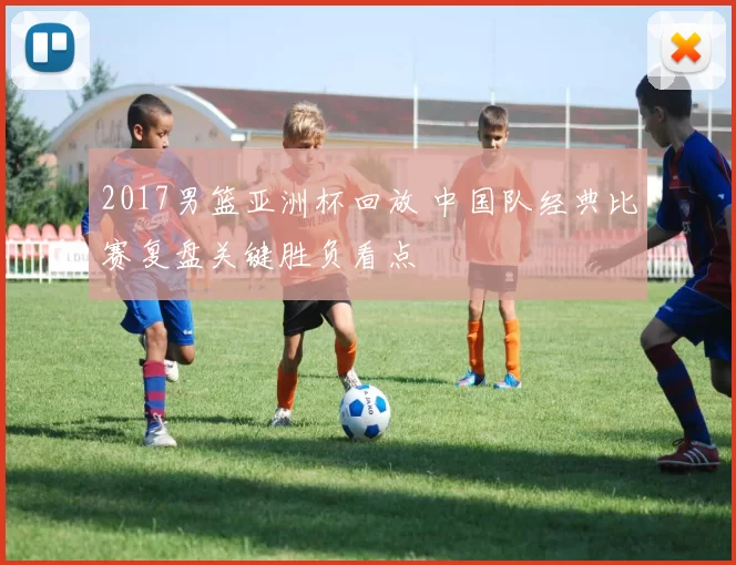 2017男篮亚洲杯回放 中国队经典比赛复盘关键胜负看点