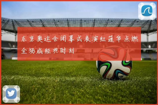 东京奥运会闭幕式表演红莲华点燃全场成经典时刻