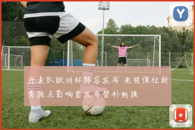 丹麦队欧洲杯阵容发布 老将保位新秀抢点影响首发与替补轮换