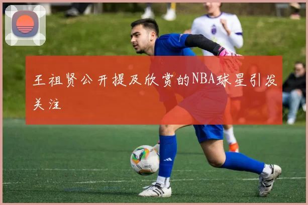 王祖贤公开提及欣赏的NBA球星引发关注