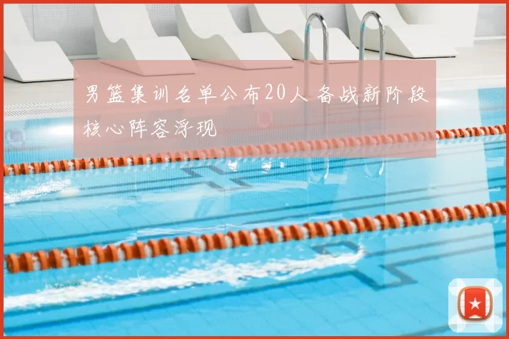 男篮集训名单公布20人 备战新阶段核心阵容浮现