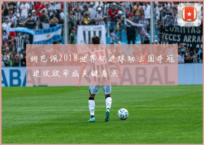 姆巴佩2018世界杯进球助法国夺冠 进攻效率成关键看点