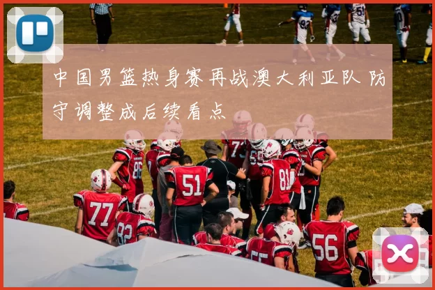 中国男篮热身赛再战澳大利亚队 防守调整成后续看点