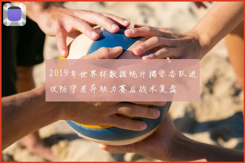 2019年世界杯数据统计揭示各队进攻防守差异助力赛后战术复盘