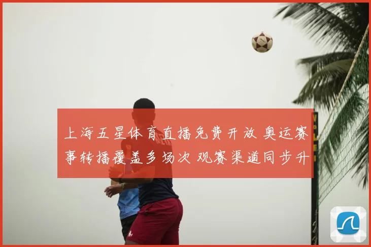 上海五星体育直播免费开放 奥运赛事转播覆盖多场次 观赛渠道同步升级