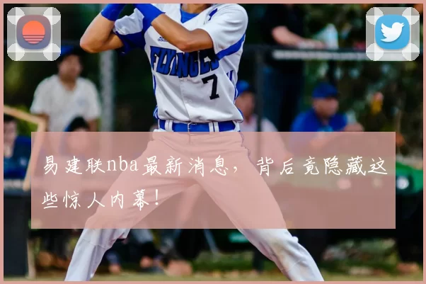 易建联nba最新消息，背后竟隐藏这些惊人内幕！