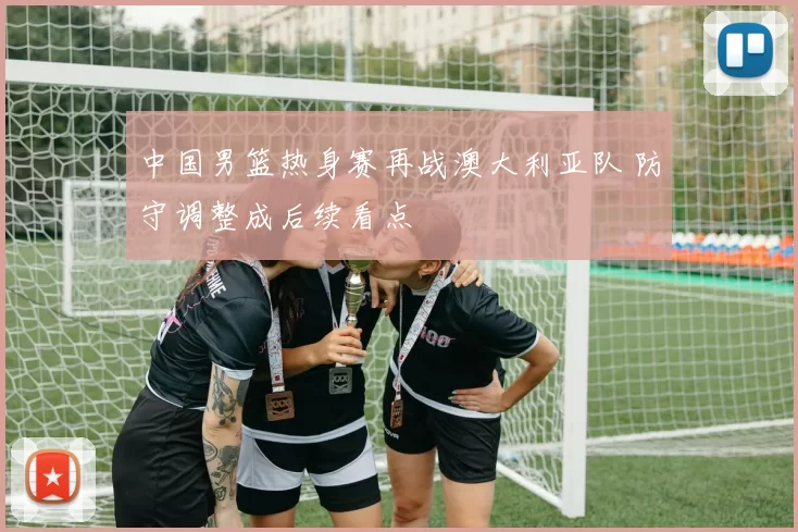 中国男篮热身赛再战澳大利亚队 防守调整成后续看点
