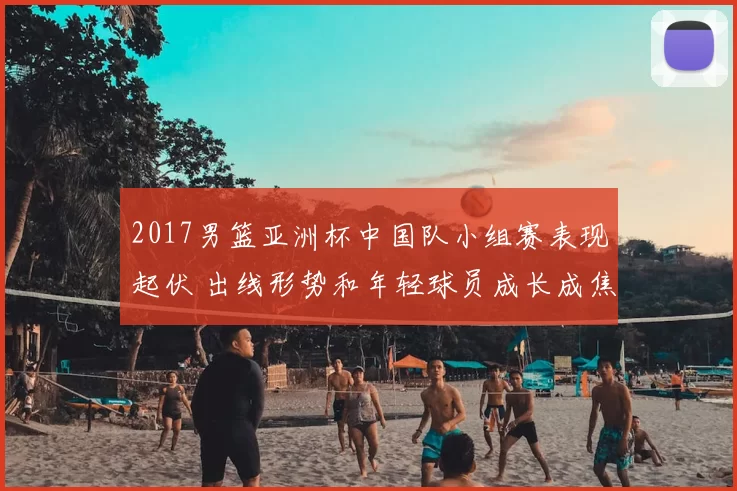 2017男篮亚洲杯中国队小组赛表现起伏 出线形势和年轻球员成长成焦点