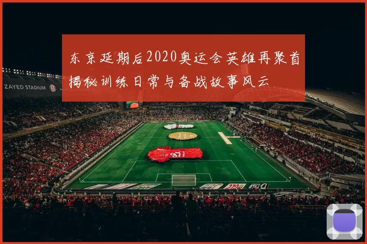 东京延期后2020奥运会英雄再聚首揭秘训练日常与备战故事风云