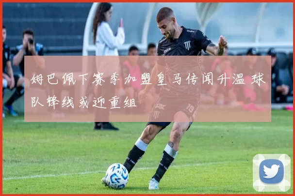 姆巴佩下赛季加盟皇马传闻升温 球队锋线或迎重组