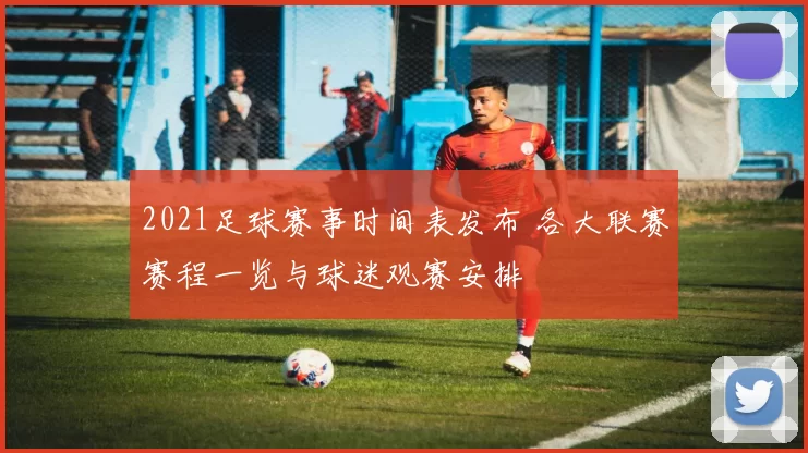 2021足球赛事时间表发布 各大联赛赛程一览与球迷观赛安排
