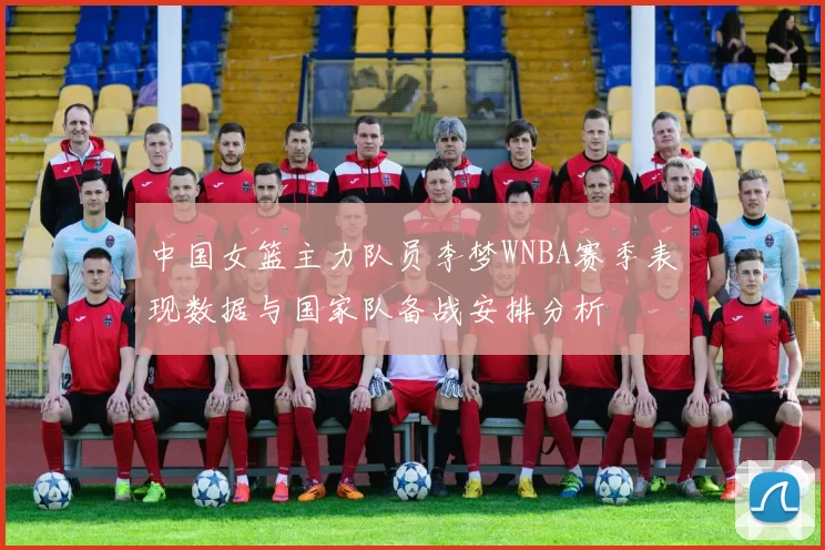 中国女篮主力队员李梦WNBA赛季表现数据与国家队备战安排分析
